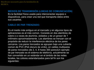 Hardware necesario para la instalación de
REDES.


       MEDIOS DE TRANSMISIÓN (LINEAS DE COMUNICACIÓN)
       Es la facilidad física usada para interconectar equipos o
       dispositivos, para crear una red que transporta datos entre
       sus usuarios.

       CABLE DE PAR TRENZADO:

       Es el medio más antiguo en el mercado y en algunos tipos de
       aplicaciones es el más común. Consiste en dos alambres de
       cobre o a veces de aluminio, aislados y de un grosor de 1
       milímetro aproximadamente. Los alambres se trenzan con el
       propósito de reducir la interferencia eléctrica de los pares
       cercanos. Los pares trenzados se agrupan bajo una cubierta
       común de PVC (Poli cloruro de vinilo), en cables multipares
       de pares trenzados (de 2, 4, 8 hasta 300 pares)Un ejemplo
       de par trenzado es el sistema de telefonía, actualmente se
       han convertido en un estándar en el ámbito de las redes
       locales, los colores estandarizados para tal fin son los
       siguientes:
 
