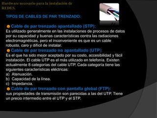 Hardware necesario para la instalación de
REDES.

  TIPOS DE CABLES DE PAR TRENZADO:

  ☻Cable de par trenzado apantallado (STP):
  Es utilizado generalmente en las instalaciones de procesos de datos
  por su capacidad y buenas características contra las radiaciones
  electromagnéticas, pero el inconveniente es que es un cable
  robusto, caro y difícil de instalar.
  ☻Cable de par trenzado no apantallado (UTP):
  Es el que ha sido mejor aceptado por su costo, accesibilidad y fácil
  instalación. El cable UTP es el más utilizado en telefonía. Existen
  actualmente 8 categorías del cable UTP. Cada categoría tiene las
  siguientes características eléctricas:
  a) Atenuación.
  b) Capacidad de la línea.
  c) Impedancia.
  ☻Cable de par trenzado con pantalla global (FTP):
  sus propiedades de transmisión son parecidas a las del UTP. Tiene
  un precio intermedio entre el UTP y el STP.
 