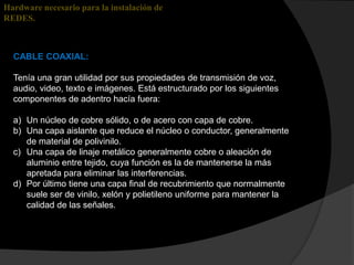 Hardware necesario para la instalación de
REDES.



  CABLE COAXIAL:

  Tenía una gran utilidad por sus propiedades de transmisión de voz,
  audio, video, texto e imágenes. Está estructurado por los siguientes
  componentes de adentro hacía fuera:

  a) Un núcleo de cobre sólido, o de acero con capa de cobre.
  b) Una capa aislante que reduce el núcleo o conductor, generalmente
     de material de polivinilo.
  c) Una capa de linaje metálico generalmente cobre o aleación de
     aluminio entre tejido, cuya función es la de mantenerse la más
     apretada para eliminar las interferencias.
  d) Por último tiene una capa final de recubrimiento que normalmente
     suele ser de vinilo, xelón y polietileno uniforme para mantener la
     calidad de las señales.
 