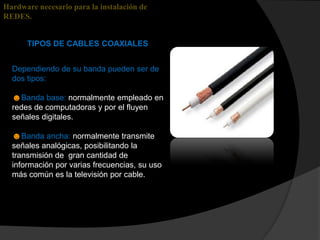 Hardware necesario para la instalación de
REDES.


      TIPOS DE CABLES COAXIALES


  Dependiendo de su banda pueden ser de
  dos tipos:

  ☻Banda base: normalmente empleado en
  redes de computadoras y por el fluyen
  señales digitales.

  ☻Banda ancha: normalmente transmite
  señales analógicas, posibilitando la
  transmisión de gran cantidad de
  información por varias frecuencias, su uso
  más común es la televisión por cable.
 