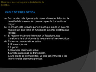 Hardware necesario para la instalación de
REDES.


   CABLE DE FIBRA ÓPTICA

   a) Son mucho más ligeros y de menor diámetro. Además, la
      densidad de información que es capaz de transmitir es
      mayor.
   b) El emisor está formado por un láser que emite un potente
      rayo de luz, que varía en función de la señal eléctrica que
      le llega.
   c) El receptor está constituido por un fotodiodo, que
      transforma la luz incidente de nuevo en señales eléctricas.
   d) Entre sus características están:
      1. Son compactas.
      2. Ligeras.
      3. Con baja pérdida de señal.
      4. Amplia capacidad de transmisión.
      5. Alto grado de confiabilidad, ya que son inmunes a las
      interferencias electromagnéticas.
 
