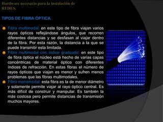 Hardware necesario para la instalación de
REDES.

TIPOS DE FIBRA ÓPTICA

☻ Fibra multimodal: en este tipo de fibra viajan varios
  rayos ópticos reflejándose ángulos, que recorren
  diferentes distancias y se desfasan al viajar dentro
  de la fibra. Por esta razón, la distancia a la que se
  puede transmitir esta limitada.
☻ Fibra multimodal con índice graduado: en este tipo
  de fibra óptica el núcleo está hecho de varias capas
  concéntricas de material óptico con diferentes
  índices de refracción. En estas fibras el número de
  rayos ópticos que viajan es menor y sufren menos
  problemas que las fibras multimodales.
☻ Fibra monomodal: esta fibra es la de menor diámetro
  y solamente permite viajar al rayo óptico central. Es
  más difícil de construir y manipular. Es también la
  más costosa pero permite distancias de transmisión
  muchos mayores.
 