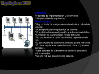 Topología en BUS

                   Ventajas
                   * Facilidad de implementación y crecimiento.
                   * Simplicidad en la arquitectura.
                   Desventajas
                   * Hay un límite de equipos dependiendo de la calidad de
                   la señal.
                   * Puede producirse degradación de la señal.
                   * Complejidad de reconfiguración y aislamiento de fallos.
                   * Limitación de las longitudes físicas del canal.
                   * Un problema en el canal usualmente degrada toda la
                   red.
                   * El desempeño se disminuye a medida que la red crece.
                   * El canal requiere ser correctamente cerrado (caminos
                   cerrados).
                   * Altas pérdidas en la transmisión debido a colisiones
                   entre mensajes.
                   * Es una red que ocupa mucho espacio.
 