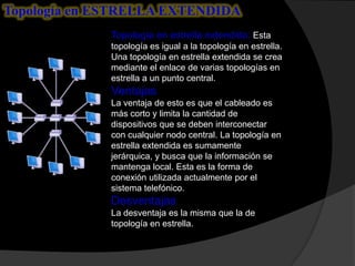 Topología en ESTRELLA EXTENDIDA
              Topología en estrella extendida: Esta
              topología es igual a la topología en estrella.
              Una topología en estrella extendida se crea
              mediante el enlace de varias topologías en
              estrella a un punto central.
              Ventajas
              La ventaja de esto es que el cableado es
              más corto y limita la cantidad de
              dispositivos que se deben interconectar
              con cualquier nodo central. La topología en
              estrella extendida es sumamente
              jerárquica, y busca que la información se
              mantenga local. Esta es la forma de
              conexión utilizada actualmente por el
              sistema telefónico.
              Desventajas
              La desventaja es la misma que la de
              topología en estrella.
 