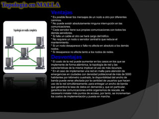 Topología en MALLA
               Ventajas
               * Es posible llevar los mensajes de un nodo a otro por diferentes
               caminos.
               * No puede existir absolutamente ninguna interrupción en las
               comunicaciones.
               * Cada servidor tiene sus propias comunicaciones con todos los
               demás servidores.
               * Si falla un cable el otro se hará cargo del tráfico.
               * No requiere un nodo o servidor central lo que reduce el
               mantenimiento.
               * Si un nodo desaparece o falla no afecta en absoluto a los demás
               nodos.
               * Si desaparece no afecta tanto a los nodos de redes.

               Desventajas
               * El costo de la red puede aumentar en los casos en los que se
               implemente de forma alámbrica, la topología de red y las
               características de la misma implican el uso de más recursos.
               * En el caso de implementar una red en malla para atención de
               emergencias en ciudades con densidad poblacional de más de 5000
               habitantes por kilómetro cuadrado, la disponibilidad del ancho de
               banda puede verse afectada por la cantidad de usuarios que hacen
               uso de la red simultáneamente; para entregar un ancho de banda
               que garantice la tasa de datos en demanda y, que en particular,
               garantice las comunicaciones entre organismos de rescate, es
               necesario instalar más puntos de acceso, por tanto, se incrementan
               los costos de implementación y puesta en marcha.
 