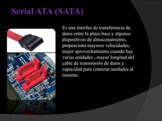 Serial ATA (SATA)
            Es una interfaz de transferencia de
            datos entre la placa base y algunos
            dispositivos de almacenamiento,
            proporciona mayores velocidades,
            mejor aprovechamiento cuando hay
            varias unidades , mayor longitud del
            cable de transmisión de datos y
            capacidad para conectar unidades al
            instante.
 