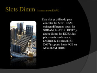 Slots Dimm (ranuras mem.RAM)
                  Este slot es utilizado para
                   conectar las Mem. RAM,
                   existen diferentes tipos, las
                   SDRAM, las DDR, DDR2 y
                   ahora último las DDR3, las
                   placas más modernas ej:
                   (ASROCK ConRoe1333-
                   D667) soporta hasta 4GB en
                   Mem RAM DDR2
 