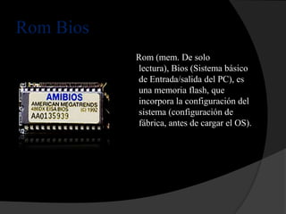 Rom Bios
           Rom (mem. De solo
           lectura), Bios (Sistema básico
           de Entrada/salida del PC), es
           una memoria flash, que
           incorpora la configuración del
           sistema (configuración de
           fábrica, antes de cargar el OS).
 