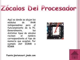 Aquí es donde se alojan los
 módulos       de      RAM
 indispensables   para    el
 funcionamiento de la PC.
 Generalmente,           los
 distintos tipos de zócalos
 reciben      el    nombre
 correspondiente al tipo de
 memoria que aceptan. Por
 ejemplo slot DIMM o
 RIMM


Fuente:jbetancourt.jimdo.com
 
