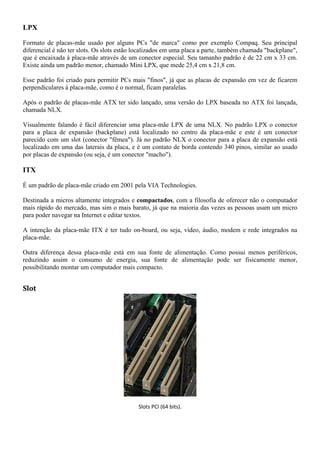 LPX

Formato de placas-mãe usado por alguns PCs "de marca" como por exemplo Compaq. Seu principal
diferencial é não ter slots. Os slots estão localizados em uma placa a parte, também chamada "backplane",
que é encaixada à placa-mãe através de um conector especial. Seu tamanho padrão é de 22 cm x 33 cm.
Existe ainda um padrão menor, chamado Mini LPX, que mede 25,4 cm x 21,8 cm.

Esse padrão foi criado para permitir PCs mais "finos", já que as placas de expansão em vez de ficarem
perpendiculares à placa-mãe, como é o normal, ficam paralelas.

Após o padrão de placas-mãe ATX ter sido lançado, uma versão do LPX baseada no ATX foi lançada,
chamada NLX.

Visualmente falando é fácil diferenciar uma placa-mãe LPX de uma NLX. No padrão LPX o conector
para a placa de expansão (backplane) está localizado no centro da placa-mãe e este é um conector
parecido com um slot (conector "fêmea"). Já no padrão NLX o conector para a placa de expansão está
localizado em uma das laterais da placa, e é um contato de borda contendo 340 pinos, similar ao usado
por placas de expansão (ou seja, é um conector "macho").

ITX

É um padrão de placa-mãe criado em 2001 pela VIA Technologies.

Destinada a micros altamente integrados e compactados, com a filosofia de oferecer não o computador
mais rápido do mercado, mas sim o mais barato, já que na maioria das vezes as pessoas usam um micro
para poder navegar na Internet e editar textos.

A intenção da placa-mãe ITX é ter tudo on-board, ou seja, vídeo, áudio, modem e rede integrados na
placa-mãe.

Outra diferença dessa placa-mãe está em sua fonte de alimentação. Como possui menos periféricos,
reduzindo assim o consumo de energia, sua fonte de alimentação pode ser fisicamente menor,
possibilitando montar um computador mais compacto.


Slot




                                            Slots PCI (64 bits).
 