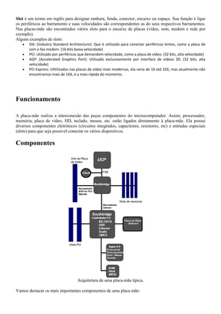 Slot é um termo em inglês para designar ranhura, fenda, conector, encaixe ou espaço. Sua função é ligar
os periféricos ao barramento e suas velocidades são correspondentes as do seus respectivos barramentos.
Nas placas-mãe são encontrados vários slots para o encaixe de placas (vídeo, som, modem e rede por
exemplo).
Alguns exemplos de slots:
   •   ISA: (Industry Standard Architecture): Que é utilizado para conectar periféricos lentos, como a placa de
       som e fax modem. (16 bits baixa velocidade)
   •   PCI: Utilizado por periféricos que demandem velocidade, como a placa de vídeo. (32 bits, alta velocidade)
   •   AGP: (Accelerated Graphics Port): Utilizado exclusivamente por interface de vídeos 3D. (32 bits, alta
       velocidade)
   •   PCI Express: Ulitilizadas nas placas de vídeo mais modernas, ela varia de 1X até 32X, mas atualmente não
       encontramos mais de 16X, é a mais rápida do momento.




Funcionamento

A placa-mãe realiza a interconexão das peças componentes do microcomputador. Assim, processador,
memória, placa de vídeo, HD, teclado, mouse, etc. estão ligados diretamente à placa-mãe. Ela possui
diversos componentes eletrônicos (circuitos integrados, capacitores, resistores, etc) e entradas especiais
(slots) para que seja possível conectar os vários dispositivos.

Componentes




                                   Arquitetura de uma placa-mãe típica.

Vamos destacar os mais importantes componentes de uma placa mãe:
 