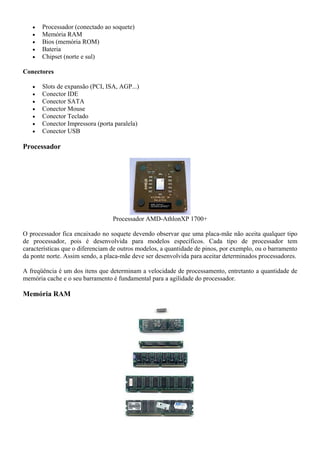 •   Processador (conectado ao soquete)
   •   Memória RAM
   •   Bios (memória ROM)
   •   Bateria
   •   Chipset (norte e sul)

Conectores

   •   Slots de expansão (PCI, ISA, AGP...)
   •   Conector IDE
   •   Conector SATA
   •   Conector Mouse
   •   Conector Teclado
   •   Conector Impressora (porta paralela)
   •   Conector USB

Processador




                                  Processador AMD-AthlonXP 1700+

O processador fica encaixado no soquete devendo observar que uma placa-mãe não aceita qualquer tipo
de processador, pois é desenvolvida para modelos específicos. Cada tipo de processador tem
características que o diferenciam de outros modelos, a quantidade de pinos, por exemplo, ou o barramento
da ponte norte. Assim sendo, a placa-mãe deve ser desenvolvida para aceitar determinados processadores.

A freqüência é um dos itens que determinam a velocidade de processamento, entretanto a quantidade de
memória cache e o seu barramento é fundamental para a agilidade do processador.

Memória RAM
 