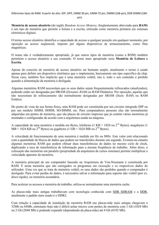 Diferentes tipos de RAM. A partir do alto: DIP, SIPP, SIMM 30 pin, SIMM 72 pin, DIMM (168‐pin), DDR DIMM (184‐
                                                         pin)

Memória de acesso aleatório (do inglês Random Access Memory, freqüentemente abreviado para RAM)
é um tipo de memória que permite a leitura e a escrita, utilizada como memória primária em sistemas
eletrônicos digitais.

O termo acesso aleatório identifica a capacidade de acesso a qualquer posição em qualquer momento, por
oposição ao acesso seqüencial, imposto por alguns dispositivos de armazenamento, como fitas
magnéticas.

O nome não é verdadeiramente apropriado, já que outros tipos de memória (como a ROM) também
permitem o acesso aleatório a seu conteúdo. O nome mais apropriado seria Memória de Leitura e
Escrita.

Apesar do conceito de memória de acesso aleatório ser bastante amplo, atualmente o termo é usado
apenas para definir um dispositivo eletrônico que o implementa, basicamente um tipo específico de chip.
Nesse caso, também fica implícito que é uma memória volátil, isto é, todo o seu conteúdo é perdido
quando a alimentação da memória é desligada.

Algumas memórias RAM necessitam que os seus dados sejam frequentemente refrescados (atualizados),
podendo então ser designadas por DRAM (Dynamic RAM) ou RAM Dinâmica. Por oposição, aquelas que
não necessitam de refrescamento são normalmente designadas por SRAM (Static RAM) ou RAM
Estática.

Do ponto de vista da sua forma física, uma RAM pode ser constituída por um circuito integrado DIP ou
por um módulo SIMM, DIMM, SO-DIMM, etc. Para computadores pessoais elas são normalmente
adquiridas em pentes de memória, que são placas de circuito impresso que já contém várias memórias já
montadas e configuradas de acordo com a arquitetura usada na máquina.

A capacidade de uma memória é medida em Bytes, kilobytes (1 KB = 1024 ou 210 Bytes), megabytes (1
MB = 1024 KB ou 220 Bytes) ou gigabytes (1 GB = 1024 MB ou 230 Bytes).

A velocidade de funcionamento de uma memória é medida em Hz ou MHz. Este valor está relacionado
com a quantidade de blocos de dados que podem ser transferidos durante um segundo. Existem no entanto
algumas memórias RAM que podem efetuar duas transferências de dados no mesmo ciclo de clock,
duplicando a taxa de transferência de informação para a mesma freqüência de trabalho. Além disso, a
colocação das memórias em paralelo (propriedade da arquitetura de certos sistemas) permite multiplicar a
velocidade aparente da memória.

A memória principal de um computador baseado na Arquitetura de Von-Neumann é constituída por
RAM. É nesta memória que são carregados os programas em execução e os respectivos dados do
utilizador. Uma vez que se trata de memória volátil, os seus dados são perdidos quando o computador é
desligado. Para evitar perdas de dados, é necessário salvar a informação para suporte não volátil (por ex.
disco rígido), ou memória secundária.

Para acelerar os acessos a memória de trabalho, utiliza-se normalmente uma memória cache.

As placas-mãe mais antigas trabalhavam com tecnologia conhecida com SDR SDRAM e a DDR,
atualmente o padrão mais usado é o DDR2.

Com relação à capacidade de instalação de memória RAM nas placas-mãe mais antigas chegavam a
32Mb ou 64Mb, entretanto hoje não é difícil achar micros com pentes de memória com 1 Gb (1024 Mb)
ou 2 Gb (2048 Mb) e podendo expandir (dependendo da placa-mãe) até 8 Gb (8192 Mb).
 
