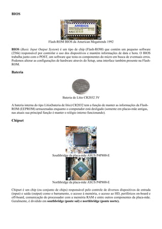 BIOS




                            Flash-ROM BIOS da American Megatrends 1992

BIOS (Basic Input Output System) é um tipo de chip (Flash-ROM) que contém um pequeno software
(256k) responsável por controlar o uso dos dispositivos e mantém informações de data e hora. O BIOS
trabalha junto com o POST, um software que testa os componentes do micro em busca de eventuais erros.
Podemos alterar as configurações de hardware através do Setup, uma interface também presente na Flash-
ROM.

Bateria




                                      Bateria de Lítio CR2032 3V

A bateria interna do tipo Lítio(bateria de lítio) CR2032 tem a função de manter as informações da Flash-
ROM (EEPROM) armazenadas enquanto o computador está desligado (somente em placas-mãe antigas,
nas atuais sua principal função é manter o relógio interno funcionando).

Chipset




                               Southbridge da placa-mãe ASUS P4P800-E




                               Northbridge da placa-mãe ASUS P4P800-E

Chipset é um chip (ou conjunto de chips) responsável pelo controle de diversos dispositivos de entrada
(input) e saída (output) como o barramento, o acesso à memória, o acesso ao HD, periféricos on-board e
off-board, comunicação do processador com a memória RAM e entre outros componentes da placa-mãe.
Geralmente, é dividido em southbridge (ponte sul) e northbridge (ponte norte).
 