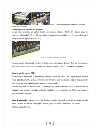 Figure 7: Conectors para a fonte de alimentação padrão AT 
10 
(esquerda) e ATX (direita). 
Conectores para o painel do gabinete 
Os gabinetes possuem um painel frontal com diversas chaves e LEDs. Po- demos citar, por 
exemplo, o botão RESET, o LED que indica o acesso ao disco rígido e o LED que indica que o 
computador está ligado (Power LED). 
Figure 8:Conectores para o painel do gabinete 
Na parte traseira deste painel, no interior do gabinete, estão ligados diversos fios, nas extremidades 
dos quais existem conectores que devem ser ligados na placa de CPU, em locais apropriados. 
Soquete ou slot para a CPU 
É o local onde encaixamos o processador, também conhecido como CPU, o processador também 
é uma peça fundamental para o funcionamento do micro, e ele é conectado à placa-mãe; portanto, 
toda placa-mãe tem o local para encaixarmos o processador. 
Existem dois tipos de processadores, se levarmos em conta a estrutura física: o processador em 
"soquete", que assume a posição horizontal (deitado), e o processador em "slot", que assume a 
posição vertical (em pé). 
Slots de expansão - são conectores localizados na placa principal nos quais se podem acoplar 
novos circuitos ao sistema, como placa de som, placa de fax ou controladora de scanner. 
Slots de memória RAM 
 