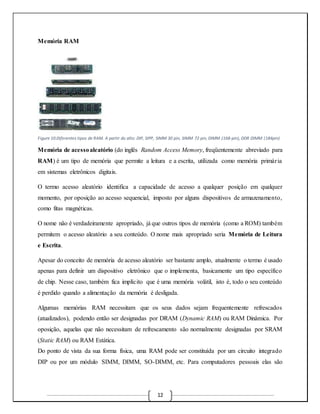 12 
Memória RAM 
Figure 10:Diferentes tipos de RAM. A partir do alto: DIP, SIPP, SIMM 30 pin, SIMM 72 pin, DIMM (168‐pin), DDR DIMM (184pin) 
Memória de acesso aleatório (do inglês Random Access Memory, freqüentemente abreviado para 
RAM) é um tipo de memória que permite a leitura e a escrita, utilizada como memória primár ia 
em sistemas eletrônicos digitais. 
O termo acesso aleatório identifica a capacidade de acesso a qualquer posição em qualquer 
momento, por oposição ao acesso sequencial, imposto por alguns dispositivos de armazenamento, 
como fitas magnéticas. 
O nome não é verdadeiramente apropriado, já que outros tipos de memória (como a ROM) também 
permitem o acesso aleatório a seu conteúdo. O nome mais apropriado seria Memória de Leitura 
e Escrita. 
Apesar do conceito de memória de acesso aleatório ser bastante amplo, atualmente o termo é usado 
apenas para definir um dispositivo eletrônico que o implementa, basicamente um tipo específico 
de chip. Nesse caso, também fica implícito que é uma memória volátil, isto é, todo o seu conteúdo 
é perdido quando a alimentação da memória é desligada. 
Algumas memórias RAM necessitam que os seus dados sejam frequentemente refrescados 
(atualizados), podendo então ser designadas por DRAM (Dynamic RAM) ou RAM Dinâmica. Por 
oposição, aquelas que não necessitam de refrescamento são normalmente designadas por SRAM 
(Static RAM) ou RAM Estática. 
Do ponto de vista da sua forma física, uma RAM pode ser constituída por um circuito integrado 
DIP ou por um módulo SIMM, DIMM, SO-DIMM, etc. Para computadores pessoais elas são 
 