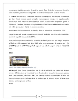 normalmente adquiridas em pentes de memória, que são placas de circuito impresso que já contém 
várias memórias já montadas e configuradas de acordo com a arquitetura usada na máquina. 
A memória principal de um computador baseado na Arquitetura de Von-Neumann é constituída 
por RAM. É nesta memória que são carregados os programas em execução e os respetivos dados 
do utilizador. Uma vez que se trata de memória volátil, os seus dados são perdidos quando o 
computador é desligado. Para evitar perdas de dados, é necessário salvar a informação para suporte 
não volátil (por ex. disco rígido), ou memória secundária. 
Para acelerar os acessos a memória de trabalho, utiliza-se normalmente uma memória cache. 
As placas-mãe mais antigas trabalhavam com tecnologia conhecida com SDR SDRAM e a DDR, 
atualmente o padrão mais usado é o DDR2. 
Com relação à capacidade de instalação de memória RAM nas placas-mãe mais antigas chegavam 
a 32Mb ou 64Mb, entretanto hoje não é difícil achar micros com pentes de memória com 1 Gb 
(1024 Mb) ou 2 Gb (2048 Mb) e podendo expandir (dependendo da placa-mãe) até 8 Gb (8192 
Mb). 
13 
BIOS 
Figure 11:Flash-ROM BIOS da American Megatrends 1992 
BIOS (Basic Input Output System) é um tipo de chip (Flash-ROM) que contém um pequeno 
software (256k) responsável por controlar o uso dos dispositivos e mantém informações de data e 
hora. O BIOS trabalha junto com o POST, um software que testa os componentes do micro em 
busca de eventuais erros. Podemos alterar as configurações de hardware através do Setup, uma 
interface também presente na Flash- 
ROM. 
 