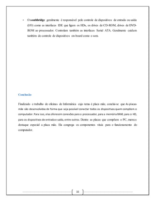 • O southbridge geralmente é responsável pelo controle de dispositivos de entrada ou saída 
(I/O) como as interfaces IDE que ligam os HDs, os drives de CD-ROM, drives de DVD-ROM 
ao processador. Controlam também as interfaces Serial ATA. Geralmente cuidam 
também do controle de dispositivos on-board como o som. 
15 
Conclusão 
Finalizado o trabalho de oficinas de Informática cujo tema é placa mãe, conclui-se que As placas-mãe 
são desenvolvidas de forma que seja possível conectar todos os dispositivos quem compõem o 
computador. Para isso, elas oferecem conexões para o processador, para a memória RAM, para o HD, 
para os dispositivos de entrada e saída, entre outros. Dentre as placas que compõem o PC, merece 
destaque especial a placa mãe. Ela congrega os componentes vitais para o funcionamento do 
computador. 
 