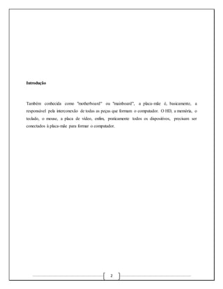 2 
Introdução 
Também conhecida como "motherboard" ou "mainboard", a placa-mãe é, basicamente, a 
responsável pela interconexão de todas as peças que formam o computador. O HD, a memória, o 
teclado, o mouse, a placa de vídeo, enfim, praticamente todos os dispositivos, precisam ser 
conectados à placa-mãe para formar o computador. 
 