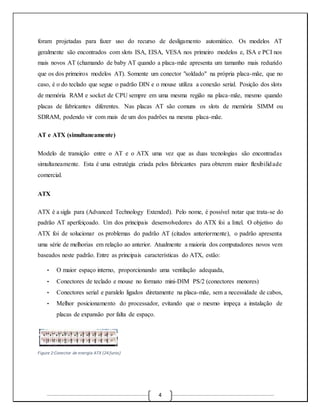 foram projetadas para fazer uso do recurso de desligamento automático. Os modelos AT 
geralmente são encontrados com slots ISA, EISA, VESA nos primeiro modelos e, ISA e PCI nos 
mais novos AT (chamando de baby AT quando a placa-mãe apresenta um tamanho mais reduzido 
que os dos primeiros modelos AT). Somente um conector "soldado" na própria placa-mãe, que no 
caso, é o do teclado que segue o padrão DIN e o mouse utiliza a conexão serial. Posição dos slots 
de memória RAM e socket de CPU sempre em uma mesma região na placa-mãe, mesmo quando 
placas de fabricantes diferentes. Nas placas AT são comuns os slots de memória SIMM ou 
SDRAM, podendo vir com mais de um dos padrões na mesma placa-mãe. 
4 
AT e ATX (simultaneamente) 
Modelo de transição entre o AT e o ATX uma vez que as duas tecnologias são encontradas 
simultaneamente. Esta é uma estratégia criada pelos fabricantes para obterem maior flexibilidade 
comercial. 
ATX 
ATX é a sigla para (Advanced Technology Extended). Pelo nome, é possível notar que trata-se do 
padrão AT aperfeiçoado. Um dos principais desenvolvedores do ATX foi a Intel. O objetivo do 
ATX foi de solucionar os problemas do padrão AT (citados anteriormente), o padrão apresenta 
uma série de melhorias em relação ao anterior. Atualmente a maioria dos computadores novos vem 
baseados neste padrão. Entre as principais características do ATX, estão: 
• O maior espaço interno, proporcionando uma ventilação adequada, 
• Conectores de teclado e mouse no formato mini-DIM PS/2 (conectores menores) 
• Conectores serial e paralelo ligados diretamente na placa-mãe, sem a necessidade de cabos, 
• Melhor posicionamento do processador, evitando que o mesmo impeça a instalação de 
placas de expansão por falta de espaço. 
Figure 2:Conector de energia ATX (24 furos) 
 