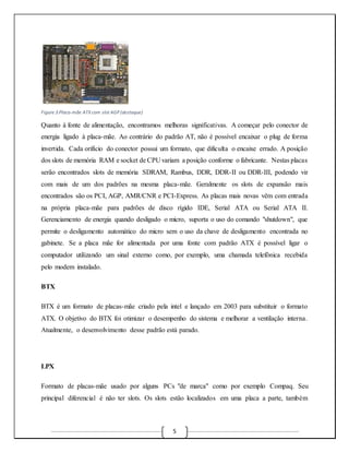 5 
Figure 3:Placa-mãe ATX com slot AGP (destaque) 
Quanto à fonte de alimentação, encontramos melhoras significativas. A começar pelo conector de 
energia ligado à placa-mãe. Ao contrário do padrão AT, não é possível encaixar o plug de forma 
invertida. Cada orifício do conector possui um formato, que dificulta o encaixe errado. A posição 
dos slots de memória RAM e socket de CPU variam a posição conforme o fabricante. Nestas placas 
serão encontrados slots de memória SDRAM, Rambus, DDR, DDR-II ou DDR-III, podendo vir 
com mais de um dos padrões na mesma placa-mãe. Geralmente os slots de expansão mais 
encontrados são os PCI, AGP, AMR/CNR e PCI-Express. As placas mais novas vêm com entrada 
na própria placa-mãe para padrões de disco rígido IDE, Serial ATA ou Serial ATA II. 
Gerenciamento de energia quando desligado o micro, suporta o uso do comando "shutdown", que 
permite o desligamento automático do micro sem o uso da chave de desligamento encontrada no 
gabinete. Se a placa mãe for alimentada por uma fonte com padrão ATX é possível ligar o 
computador utilizando um sinal externo como, por exemplo, uma chamada telefônica recebida 
pelo modem instalado. 
BTX 
BTX é um formato de placas-mãe criado pela intel e lançado em 2003 para substituir o formato 
ATX. O objetivo do BTX foi otimizar o desempenho do sistema e melhorar a ventilação interna. 
Atualmente, o desenvolvimento desse padrão está parado. 
LPX 
Formato de placas-mãe usado por alguns PCs "de marca" como por exemplo Compaq. Seu 
principal diferencial é não ter slots. Os slots estão localizados em uma placa a parte, também 
 