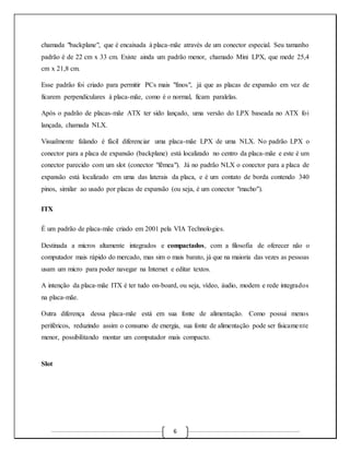 chamada "backplane", que é encaixada à placa-mãe através de um conector especial. Seu tamanho 
padrão é de 22 cm x 33 cm. Existe ainda um padrão menor, chamado Mini LPX, que mede 25,4 
cm x 21,8 cm. 
Esse padrão foi criado para permitir PCs mais "finos", já que as placas de expansão em vez de 
ficarem perpendiculares à placa-mãe, como é o normal, ficam paralelas. 
Após o padrão de placas-mãe ATX ter sido lançado, uma versão do LPX baseada no ATX foi 
lançada, chamada NLX. 
Visualmente falando é fácil diferenciar uma placa-mãe LPX de uma NLX. No padrão LPX o 
conector para a placa de expansão (backplane) está localizado no centro da placa-mãe e este é um 
conector parecido com um slot (conector "fêmea"). Já no padrão NLX o conector para a placa de 
expansão está localizado em uma das laterais da placa, e é um contato de borda contendo 340 
pinos, similar ao usado por placas de expansão (ou seja, é um conector "macho"). 
6 
ITX 
É um padrão de placa-mãe criado em 2001 pela VIA Technologies. 
Destinada a micros altamente integrados e compactados, com a filosofia de oferecer não o 
computador mais rápido do mercado, mas sim o mais barato, já que na maioria das vezes as pessoas 
usam um micro para poder navegar na Internet e editar textos. 
A intenção da placa-mãe ITX é ter tudo on-board, ou seja, vídeo, áudio, modem e rede integrados 
na placa-mãe. 
Outra diferença dessa placa-mãe está em sua fonte de alimentação. Como possui menos 
periféricos, reduzindo assim o consumo de energia, sua fonte de alimentação pode ser fisicamente 
menor, possibilitando montar um computador mais compacto. 
Slot 
 