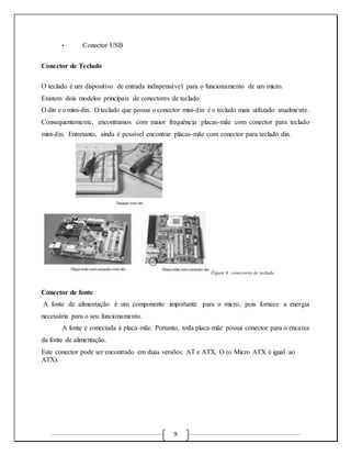 9 
• Conector USB 
Conector de Teclado 
O teclado é um dispositivo de entrada indispensável para o funcionamento de um micro. 
Existem dois modelos principais de conectores de teclado: 
O din e o mini-din. O teclado que possui o conector mini-din é o teclado mais utilizado atualme nte. 
Consequentemente, encontramos com maior frequência placas-mãe com conector para teclado 
mini-din. Entretanto, ainda é possível encontrar placas-mãe com conector para teclado din. 
Figure 6: conectores de teclado 
Conector de fonte 
A fonte de alimentação é um componente importante para o micro, pois fornece a energia 
necessária para o seu funcionamento. 
A fonte é conectada à placa-mãe. Portanto, toda placa-mãe possui conector para o encaixe 
da fonte de alimentação. 
Este conector pode ser encontrado em duas versões: AT e ATX. O (o Micro ATX é igual ao 
ATX). 
 