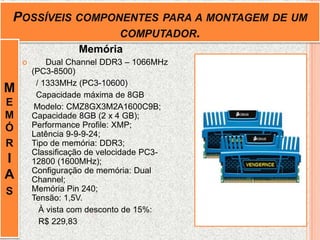 POSSÍVEIS COMPONENTES PARA A MONTAGEM DE UM
COMPUTADOR.
Memória
 Dual Channel DDR3 – 1066MHz
(PC3-8500)
/ 1333MHz (PC3-10600)
Capacidade máxima de 8GB
Modelo: CMZ8GX3M2A1600C9B;
Capacidade 8GB (2 x 4 GB);
Performance Profile: XMP;
Latência 9-9-9-24;
Tipo de memória: DDR3;
Classificação de velocidade PC3-
12800 (1600MHz);
Configuração de memória: Dual
Channel;
Memória Pin 240;
Tensão: 1,5V.
À vista com desconto de 15%:
R$ 229,83
M
E
M
Ó
R
I
A
S
 