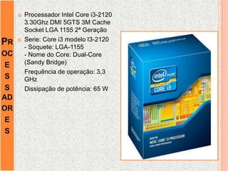 PR
OC
E
S
S
AD
OR
E
S
 Processador Intel Core i3-2120
3.30Ghz DMI 5GTS 3M Cache
Socket LGA 1155 2ª Geração
 Serie: Core i3 modelo I3-2120
- Soquete: LGA-1155
- Nome do Core: Dual-Core
(Sandy Bridge)
Frequência de operação: 3,3
GHz
Dissipação de potência: 65 W
 