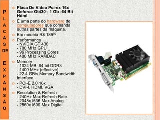 P
L
A
C
A
S
DE
E
X
P
A
N
S
Ã
O
 Placa De Vídeo Pci-ex 16x
Geforce Gt430 - 1 Gb -64 Bit
Hdmi
 É uma parte do hardware de
computadores que comanda
outras partes da máquina.
 Em medeia R$ 18999
 Performance
- NVIDIA GT 430
- 700 MHz GPU
- 96 Processing Cores
- 400 MHz RAMDAC
 Memory
- 1024 MB, 64 bit DDR3
- 1400 MHz (effective)
- 22.4 GB/s Memory Bandwidth
Interface
 - PCI-E 2.0 16x
- DVI-I, HDMI, VGA
 Resolution & Refresh
- 240Hz Max Refresh Rate
- 2048x1536 Max Analog
- 2560x1600 Max Digital
 