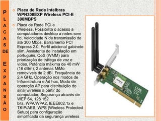 P
L
A
C
A
S
DE
E
X
P
A
N
S
Ã
O
 Placa de Rede Intelbras
WPN300EXP Wireless PCI-E
300MBPS
 Placa de Rede PCI e
Wireless, Possibilita o acesso a
computadores desktop a redes sem
fio, Velocidade N de transmissão de
até 300 Mbps, Barramento PCI
Express 2.0, Perfil adicional gabinete
slim, Assistente de instalação em
português, QoS (WMM) para
priorização de tráfego de voz e
vídeo, Potência máxima de 40 mW
(16 dBm), 2 antenas MiMo
removíveis de 2 dBi, Frequência de
2,4 GHz, Operação nos modos de
Infraestrutura e Ad hoc, Modo de
operação AP para distribuição do
sinal wireless a partir do
computador, Segurança através de
WEP 64, 128 152
bits, WPA/WPA2, IEEE802.1x e
TKIP/AES, WPS (Wireless Protected
Setup) para configuração
simplificada da segurança wireless
 