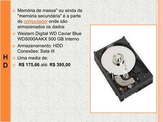 H
D
 Memória de massa" ou ainda de
"memória secundária" é a parte
do computador onde são
armazenados os dados
 Western Digital WD Caviar Blue
WD5000AAKX 500 GB Interno
 Armazenamento: HDD
Conexões: Sata III
 Uma media de:
 R$ 175,66 até: R$ 395,00
 