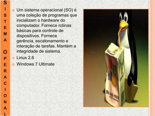 S
I
S
T
E
M
A
O
P
E
R
A
C
I
O
N
A
L
 Um sistema operacional (SO) é
uma coleção de programas que
inicializam o hardware do
computador. Fornece rotinas
básicas para controle de
dispositivos. Fornece
gerência, escalonamento e
interação de tarefas. Mantém a
integridade de sistema.
 Linux 2.6
 Windows 7 Ultimate
 