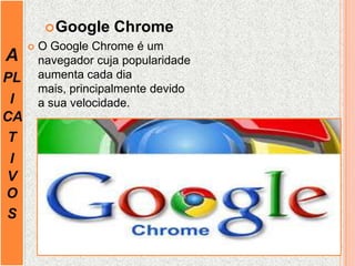 A
PL
I
CA
T
I
V
O
S
Google Chrome
 O Google Chrome é um
navegador cuja popularidade
aumenta cada dia
mais, principalmente devido
a sua velocidade.
 