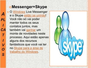 A
PL
I
CA
T
I
V
O
S
Messenger+Skype
 O Windows Live Messenger
e o Skype estão se unindo!
Você não só vai poder
manter todos os seus
contatos juntos, mas
também vai ganhar um
monte de novidades neste
processo. Aqui estão apenas
alguns dos recursos
fantásticos que você vai ter
no Skype para a área de
trabalho do Windows.
 