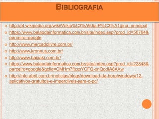  http://pt.wikipedia.org/wiki/Wikip%C3%A9dia:P%C3%A1gina_principal
 https://www.balaodainformatica.com.br/site/index.asp?prod_id=50764&
parceiro=google
 http://www.mercadolivre.com.br/
 http://www.kronnus.com.br/
 http://www.baixaki.com.br/
 https://www.balaodainformatica.com.br/site/index.asp?prod_id=22848&
parceiro=google&gclid=CMHm7fizxbYCFQ-xnQodIA8AXw
 http://info.abril.com.br/noticias/blogs/download-da-hora/windows/12-
aplicativos-gratuitos-e-imperdiveis-para-o-pc/
 