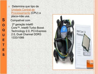 S
O
Q
U
E
T
E
S
 Determina que tipo de
Unidade Central de
Processamento (CPU) a
placa-mãe usa.
Compatível com
2ª geração Intel®
Core™, Intel® Turbo Boost
Technology 2.0, PCI-Express
2.0, Dual Channel DDR3
1333/1066
 