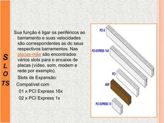 S
L
O
TS
Sua função é ligar os periféricos ao
barramento e suas velocidades
são correspondentes as do seus
respectivos barramentos. Nas
placas-mãe são encontrados
vários slots para o encaixe de
placas (vídeo, som, modem e
rede por exemplo).
Slots de Expansão:
Compatível com
01 x PCI Express 16x
02 x PCI Express 1x
 
