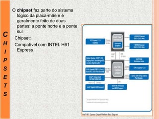 C
H
I
P
S
E
T
S
O chipset faz parte do sistema
lógico da placa-mãe e é
geralmente feito de duas
partes: a ponte norte e a ponte
sul
Chipset:
Compatível com INTEL H61
Express
 
