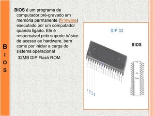 B
I
O
S
BIOS é um programa de
computador pré-gravado em
memória permanente (firmware)
executado por um computador
quando ligado. Ele é
responsável pelo suporte básico
de acesso ao hardware, bem
como por iniciar a carga do
sistema operacional
32MB DIP Flash ROM
 