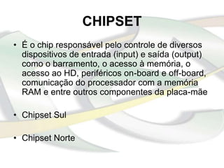 CHIPSET
• É o chip responsável pelo controle de diversos
  dispositivos de entrada (input) e saída (output)
  como o barramento, o acesso à memória, o
  acesso ao HD, periféricos on-board e off-board,
  comunicação do processador com a memória
  RAM e entre outros componentes da placa-mãe

• Chipset Sul

• Chipset Norte
 