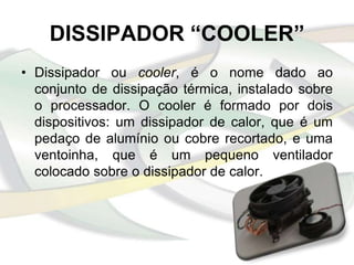 DISSIPADOR “COOLER”
• Dissipador ou cooler, é o nome dado ao
  conjunto de dissipação térmica, instalado sobre
  o processador. O cooler é formado por dois
  dispositivos: um dissipador de calor, que é um
  pedaço de alumínio ou cobre recortado, e uma
  ventoinha, que é um pequeno ventilador
  colocado sobre o dissipador de calor.
 