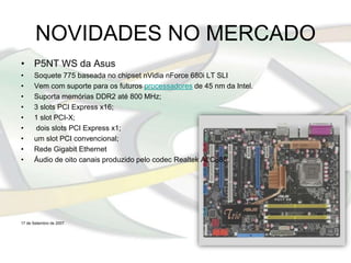 NOVIDADES NO MERCADO
• P5NT WS da Asus
•     Soquete 775 baseada no chipset nVidia nForce 680i LT SLI
•     Vem com suporte para os futuros processadores de 45 nm da Intel.
•     Suporta memórias DDR2 até 800 MHz;
•     3 slots PCI Express x16;
•     1 slot PCI-X;
•     dois slots PCI Express x1;
•     um slot PCI convencional;
•     Rede Gigabit Ethernet
•     Áudio de oito canais produzido pelo codec Realtek ALC888.




17 de Setembro de 2007.
 