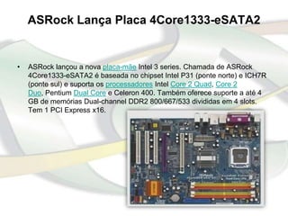 ASRock Lança Placa 4Core1333-eSATA2


•   ASRock lançou a nova placa-mãe Intel 3 series. Chamada de ASRock
    4Core1333-eSATA2 é baseada no chipset Intel P31 (ponte norte) e ICH7R
    (ponte sul) e suporta os processadores Intel Core 2 Quad, Core 2
    Duo, Pentium Dual Core e Celeron 400. Também oferece suporte a até 4
    GB de memórias Dual-channel DDR2 800/667/533 divididas em 4 slots.
    Tem 1 PCI Express x16.
 