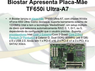 Biostar Apresenta Placa-Mãe
       TF650i Ultra-A7
• A Biostar lançou a placa-mãe TF650i Ultra-A7, com chipset NVidia
  nForce 650i Ultra. Como destaque, suporta barramento externo de
  1333MHz Intel e tem a tecnologia 'MediaShield', um setup múltiplo
  de disco que seleciona automaticamente RAID 0, 1, 0+1, ou 5,
  dependendo da configuração que o usuário precisa. Suporta
  processadores Intel Core 2 Extreme/Core 2 Quad/ Core 2 Duo/
  Pentium D/ Pentium 4 e Celeron D, Dual DDR2 800MHz (até 8 GB)
  e 8 x USB 2.0. Ainda tem 1 x PCI-E x16, 2 x PCI-E x1 e 3 x PCI, 4 x
  SATA2 3Gb/s.
 