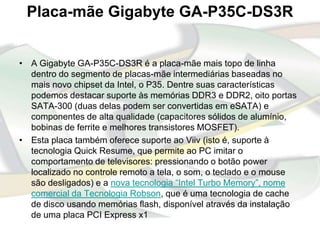 Placa-mãe Gigabyte GA-P35C-DS3R


• A Gigabyte GA-P35C-DS3R é a placa-mãe mais topo de linha
  dentro do segmento de placas-mãe intermediárias baseadas no
  mais novo chipset da Intel, o P35. Dentre suas características
  podemos destacar suporte às memórias DDR3 e DDR2, oito portas
  SATA-300 (duas delas podem ser convertidas em eSATA) e
  componentes de alta qualidade (capacitores sólidos de alumínio,
  bobinas de ferrite e melhores transistores MOSFET).
• Esta placa também oferece suporte ao Viiv (isto é, suporte à
  tecnologia Quick Resume, que permite ao PC imitar o
  comportamento de televisores: pressionando o botão power
  localizado no controle remoto a tela, o som, o teclado e o mouse
  são desligados) e a nova tecnologia “Intel Turbo Memory”, nome
  comercial da Tecnologia Robson, que é uma tecnologia de cache
  de disco usando memórias flash, disponível através da instalação
  de uma placa PCI Express x1
 