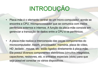 INTRODUÇÃO
• Placa-mãe é o elemento central de um micro-computador, aonde se
  encontra a CPU, microprocessador que se comunica com meios
  periféricos externos e internos. A função da placa-mãe consiste em
  gerenciar a transação de dados entre a CPU e os periféricos.


• A placa-mãe realiza a interconexão das peças componentes do
  microcomputador. Assim, processador, memória, placa de vídeo,
  HD ,teclado , mouse, etc. estão ligados diretamente à placa-mãe.
  Ela possui diversos componentes eletrônicos (circuitos integrados,
  capacitores, resistores, etc. e entradas especiais (slots) para que
  seja possível conectar os vários dispositivos.
 