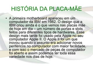 HISTÓRIA DA PLACA-MÃE
• A primeira motherboard apareceu em um
  computador da IBM em 1982. O design que a
  IBM criou ainda é o que vemos nas placas mãe
  de hoje em dia – um número de portas e slots
  feitos para diferentes tipos de hardwares. Esse
  design mais tarde foi usado pela Apple no seu
  computador Apple II. O Apple II foi um que
  inovou quando o assunto era adicionar novos
  periféricos no computador com maior facilidade,
  e com isso o mercado de peças de computador
  foi aberto e assim podemos ter toda essa
  variedade nos dias de hoje.
 