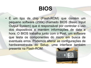 BIOS
• É um tipo de chip (Flash-ROM) que contém um
  pequeno software (256k) chamado BIOS (Basic Input
  Output System) que é responsável por controlar o uso
  dos dispositivos e mantém informações de data e
  hora. O BIOS trabalha junto com o Post, um software
  que testa os componentes do micro em busca de
  eventuais erros. Podemos alterar as configurações de
  hardwareatravés do Setup, uma interface também
  presente na Flash-ROM.
 