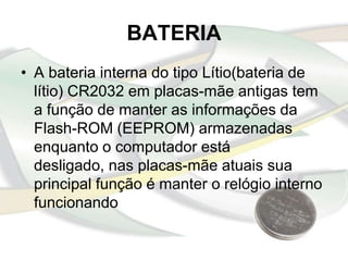 BATERIA
• A bateria interna do tipo Lítio(bateria de
  lítio) CR2032 em placas-mãe antigas tem
  a função de manter as informações da
  Flash-ROM (EEPROM) armazenadas
  enquanto o computador está
  desligado, nas placas-mãe atuais sua
  principal função é manter o relógio interno
  funcionando
 